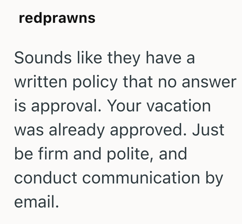 redprawns Sounds like they have a written policy that no answer is approval. Your vacation was already approved. Just be firm and polite, and conduct communication by email.