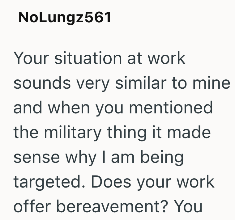 NoLungz561 Your situation at work sounds very similar to mine and when you mentioned the military thing it made sense why I am being targeted. Does your work offer bereavement? You
