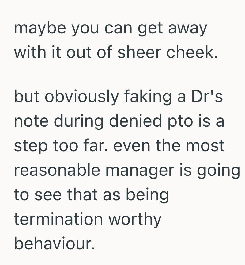 maybe you can get away with it out of sheer cheek. but obviously faking a Dr's. note during denied pto is a step too far. even the most reasonable manager is going to see that as being termination worthy behaviour.