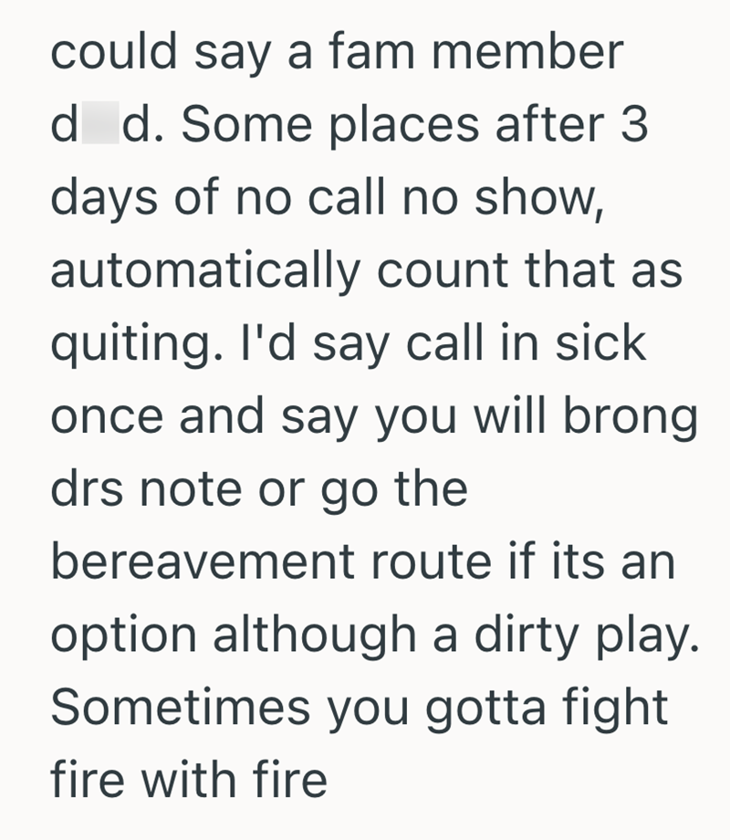 could say a fam member d d. Some places after 3 days of no call no show, automatically count that as quiting. I'd say call in sick once and say you will brong drs note or go the bereavement route if its an option although a dirty play. Sometimes you gotta fight fire with fire