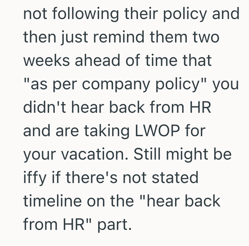 not following their policy and then just remind them two weeks ahead of time that "as per company policy" you didn't hear back from HR and are taking LWOP for your vacation. Still might be iffy if there's not stated timeline on the "hear back from HR" part.