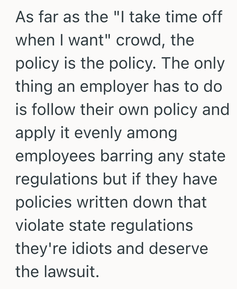 As far as the "I take time off when I want" crowd, the policy is the policy. The only thing an employer has to do is follow their own policy and apply it evenly among employees barring any state regulations but if they have. policies written down that violate state regulations they're idiots and deserve the lawsuit.