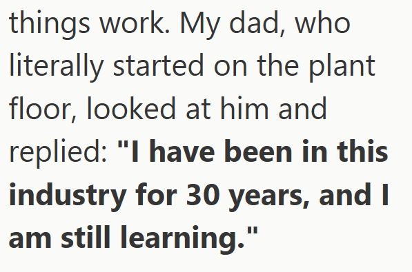 things work. My dad, who literally started on the plant floor, looked at him and replied: "I have been in this industry for 30 years, and I am still learning."