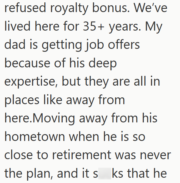 refused royalty bonus. We've lived here for 35+ years. My dad is getting job offers because of his deep expertise, but they are all in places like away from here.Moving away from his hometown when he is so close to retirement was never the plan, and its ks that he