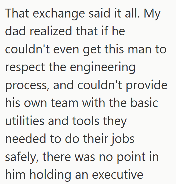 That exchange said it all. My dad realized that if he couldn't even get this man to respect the engineering process, and couldn't provide his own team with the basic utilities and tools they needed to do their jobs safely, there was no point in him holding an executive