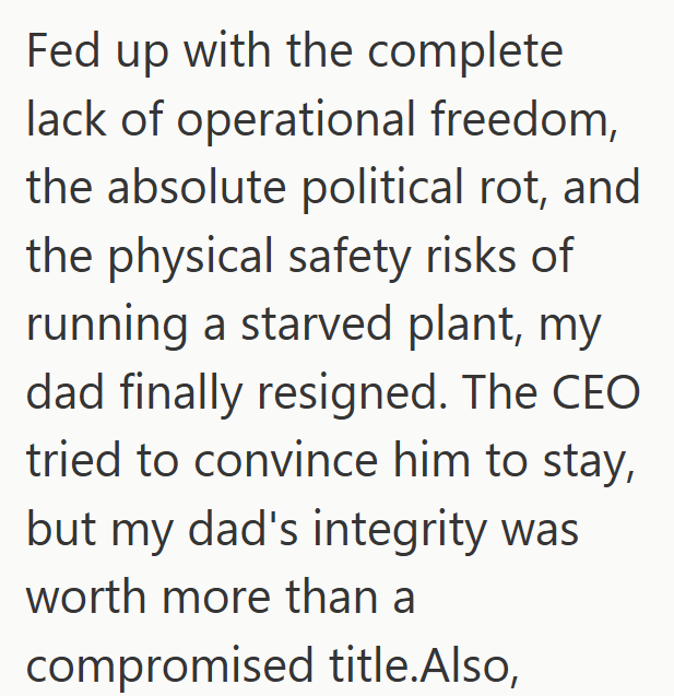 Fed up with the complete lack of operational freedom, the absolute political rot, and the physical safety risks of running a starved plant, my dad finally resigned. The CEO tried to convince him to stay, but my dad's integrity was worth more than a compromised title.Also,
