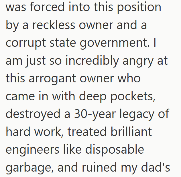 was forced into this position by a reckless owner and a corrupt state government. I am just so incredibly angry at this arrogant owner who came in with deep pockets, destroyed a 30-year legacy of hard work, treated brilliant engineers like disposable garbage, and ruined my dad's.