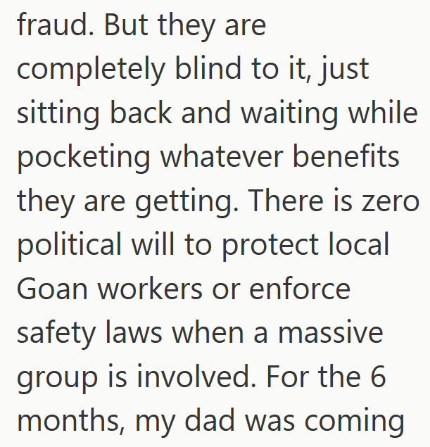 fraud. But they are completely blind to it, just sitting back and waiting while pocketing whatever benefits they are getting. There is zero political will to protect local Goan workers or enforce safety laws when a massive group is involved. For the 6 months, my dad was coming