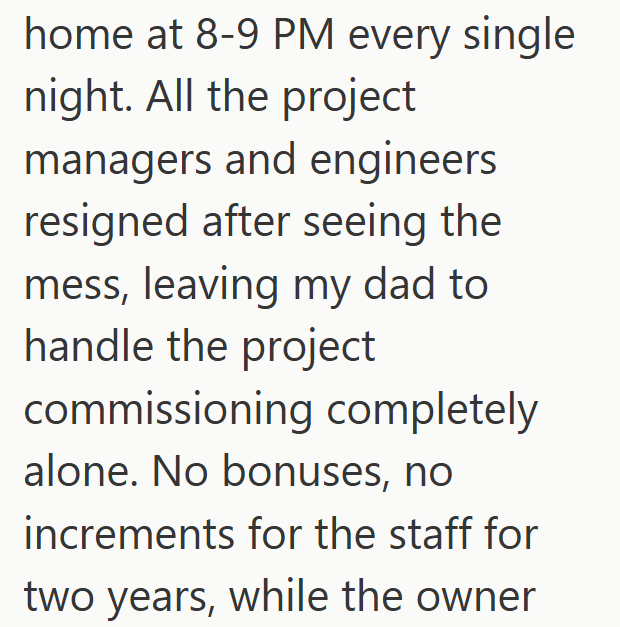 home at 8-9 PM every single night. All the project managers and engineers resigned after seeing the mess, leaving my dad to handle the project commissioning completely alone. No bonuses, no increments for the staff for two years, while the owner
