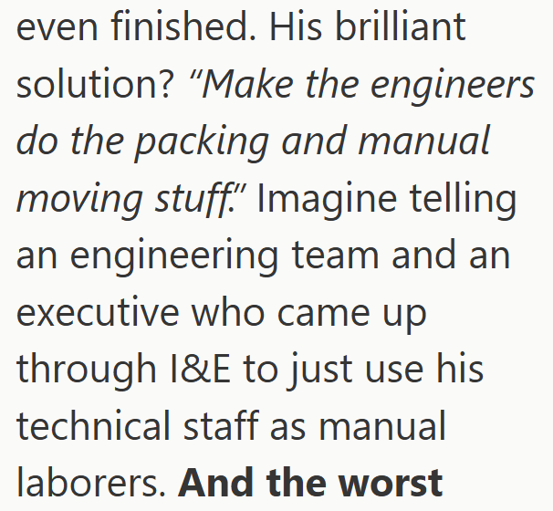 even finished. His brilliant solution? "Make the engineers do the packing and manual moving stuff." Imagine telling an engineering team and an executive who came up through I&E to just use his technical staff as manual laborers. And the worst