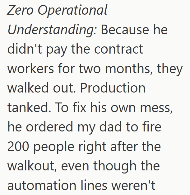 Zero Operational Understanding: Because he didn't pay the contract workers for two months, they walked out. Production tanked. To fix his own mess, he ordered my dad to fire 200 people right after the walkout, even though the automation lines weren't