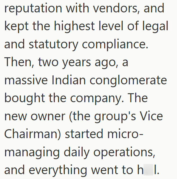 reputation with vendors, and kept the highest level of legal and statutory compliance. Then, two years ago, a massive Indian conglomerate bought the company. The new owner (the group's Vice Chairman) started micro- managing daily operations, and everything went to h I.