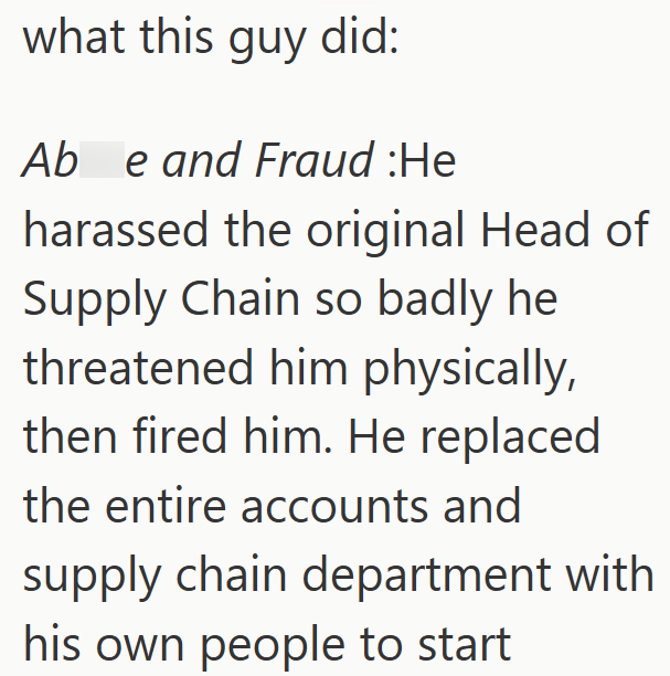 what this guy did: Ab e and Fraud :He harassed the original Head of Supply Chain so badly he threatened him physically, then fired him. He replaced the entire accounts and supply chain department with his own people to start