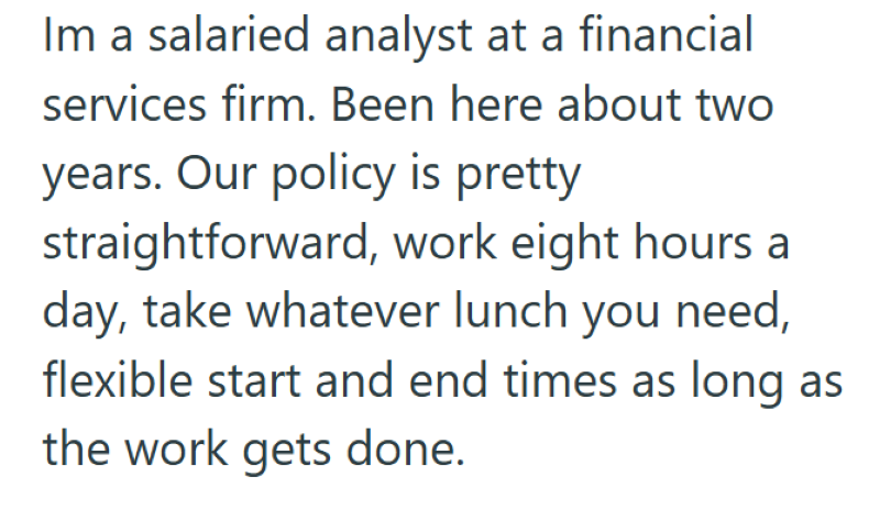 Im a salaried analyst at a financial services firm. Been here about two years. Our policy is pretty straightforward, work eight hours a day, take whatever lunch you need, flexible start and end times as long as the work gets done.