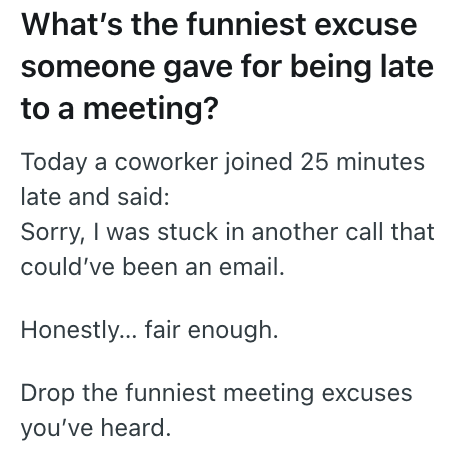 What's the funniest excuse someone gave for being late to a meeting? Today a coworker joined 25 minutes late and said: Sorry, I was stuck in another call that could've been an email. Honestly... fair enough. Drop the funniest meeting excuses you've heard.