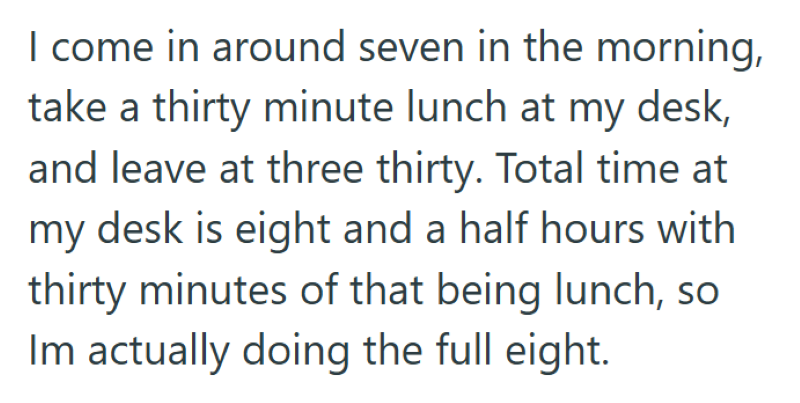 I come in around seven in the morning, take a thirty minute lunch at my desk, and leave at three thirty. Total time at my desk is eight and a half hours with thirty minutes of that being lunch, so Im actually doing the full eight.