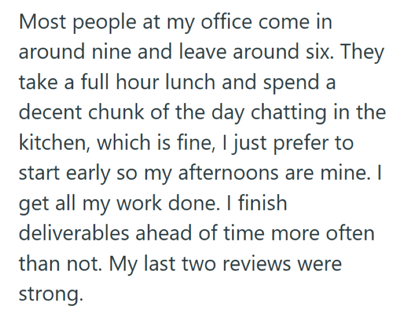 Most people at my office come in around nine and leave around six. They take a full hour lunch and spend a decent chunk of the day chatting in the kitchen, which is fine, I just prefer to start early so my afternoons are mine. I get all my work done. I finish deliverables ahead of time more often than not. My last two reviews were strong.