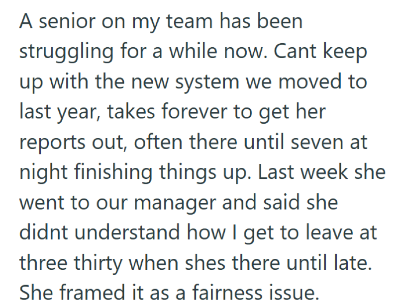A senior on my team has been struggling for a while now. Cant keep up with the new system we moved to last year, takes forever to get her reports out, often there until seven at night finishing things up. Last week she went to our manager and said she didnt understand how I get to leave at three thirty when shes there until late. She framed it as a fairness issue.