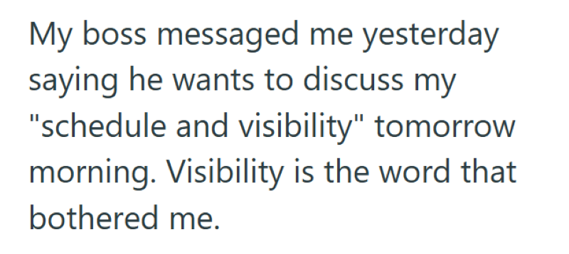 My boss messaged me yesterday saying he wants to discuss my "schedule and visibility" tomorrow morning. Visibility is the word that bothered me.