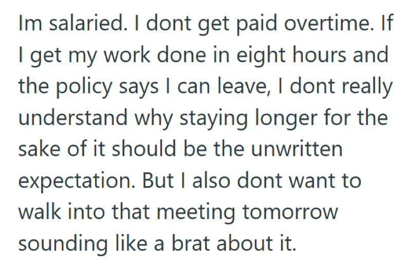 Im salaried. I dont get paid overtime. If I get my work done in eight hours and the policy says I can leave, I dont really understand why staying longer for the sake of it should be the unwritten expectation. But I also dont want to walk into that meeting tomorrow sounding like a brat about it.