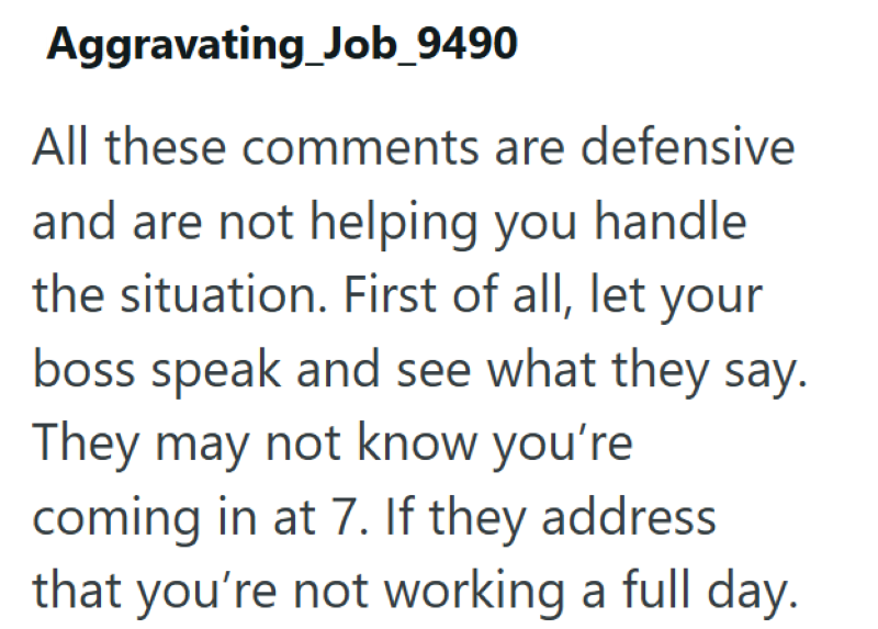 Aggravating_Job_9490 All these comments are defensive and are not helping you handle the situation. First of all, let your boss speak and see what they say. They may not know you're coming in at 7. If they address that you're not working a full day.