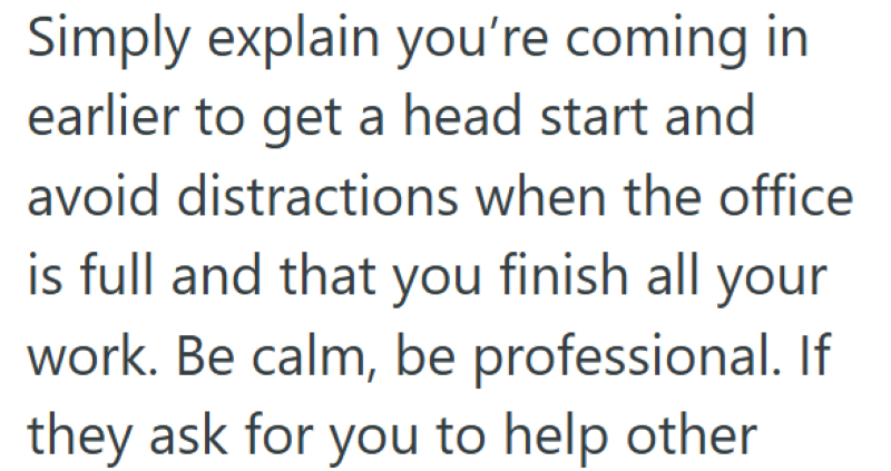 Simply explain you're coming in earlier to get a head start and avoid distractions when the office is full and that you finish all your work. Be calm, be professional. If they ask for you to help other