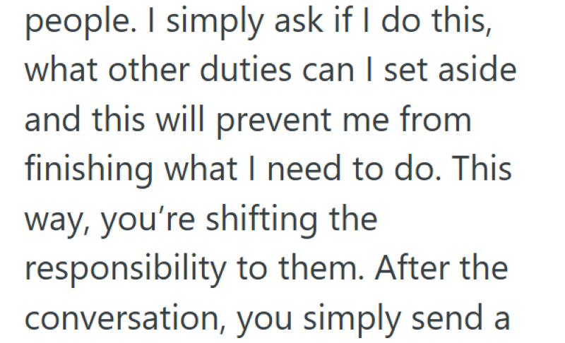 people. I simply ask if I do this, what other duties can I set aside and this will prevent me from finishing what I need to do. This way, you're shifting the responsibility to them. After the conversation, you simply send a