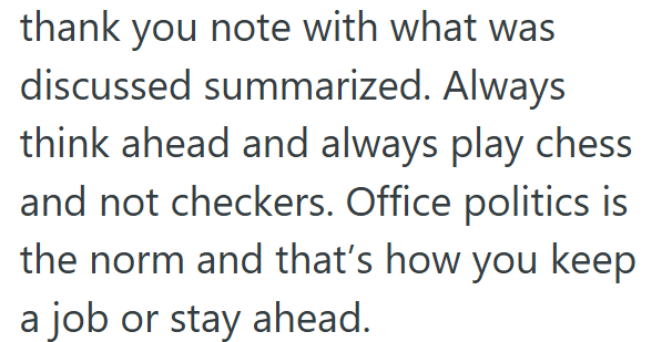 thank you note with what was discussed summarized. Always think ahead and always play chess and not checkers. Office politics is the norm and that's how you keep a job or stay ahead.