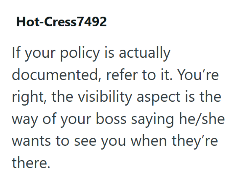 Hot-Cress7492 If your policy is actually documented, refer to it. You're right, the visibility aspect is the way of your boss saying he/she wants to see you when they're there.