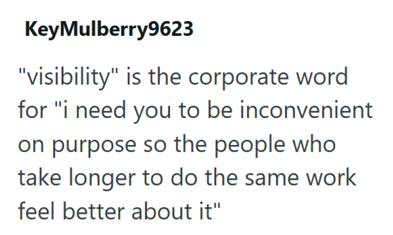 KeyMulberry9623 "visibility" is the corporate word for "i need you to be inconvenient on purpose so the people who take longer to do the same work feel better about it"