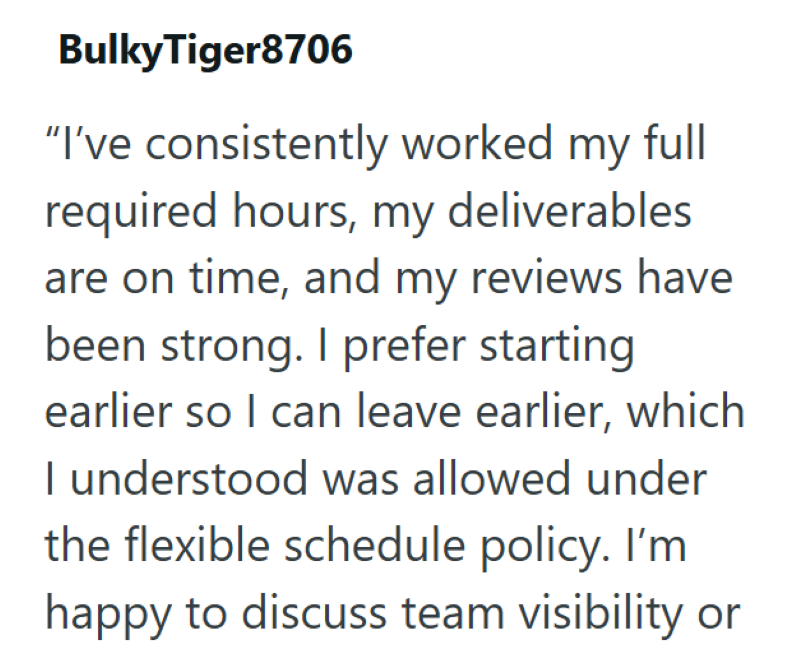 Bulky Tiger8706 "I've consistently worked my full required hours, my deliverables are on time, and my reviews have been strong. I prefer starting earlier so I can leave earlier, which I understood was allowed under the flexible schedule policy. I'm happy to discuss team visibility or