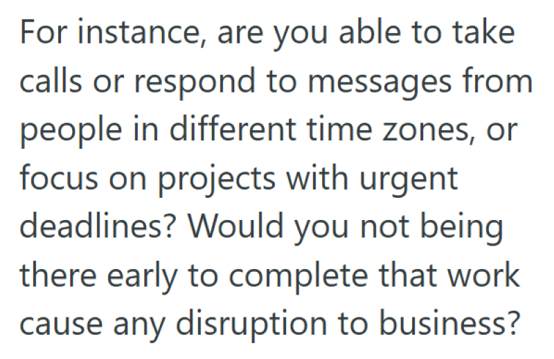For instance, are you able to take calls or respond to messages from people in different time zones, or focus on projects with urgent deadlines? Would you not being there early to complete that work cause any disruption to business?