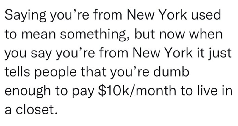 Saying you're from New York used to mean something, but now when you say you're from New York it just tells people that you're dumb enough to pay $10k/month to live in a closet.