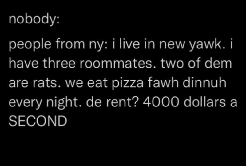 nobody: people from ny: i live in new yawk. i have three roommates. two of dem are rats. we eat pizza fawh dinnuh every night. de rent? 4000 dollars a SECOND