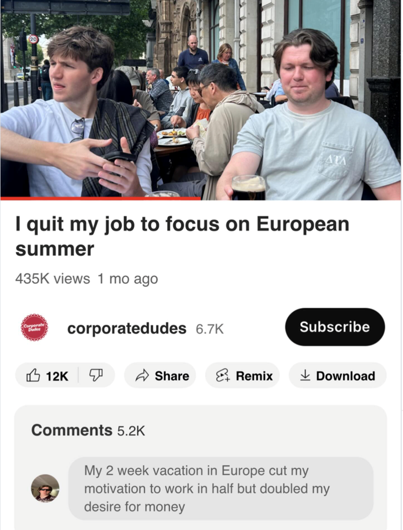 (20 ATA I quit my job to focus on European summer 435K views 1 mo ago Corporate Dudes corporatedudes 6.7K Subscribe 12K ☑ Share Remix ✓ Download Comments 5.2K My 2 week vacation in Europe cut my motivation to work in half but doubled my desire for money