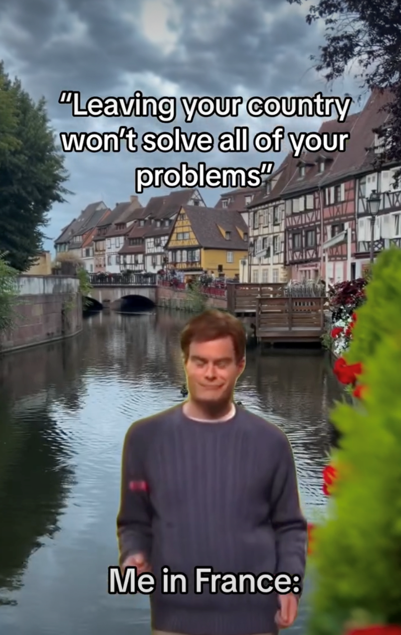 "Leaving your country won't solve all of your problems" Me in France: