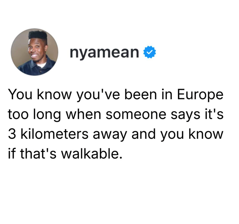 nyamean You know you've been in Europe too long when someone says it's 3 kilometers away and you know if that's walkable.