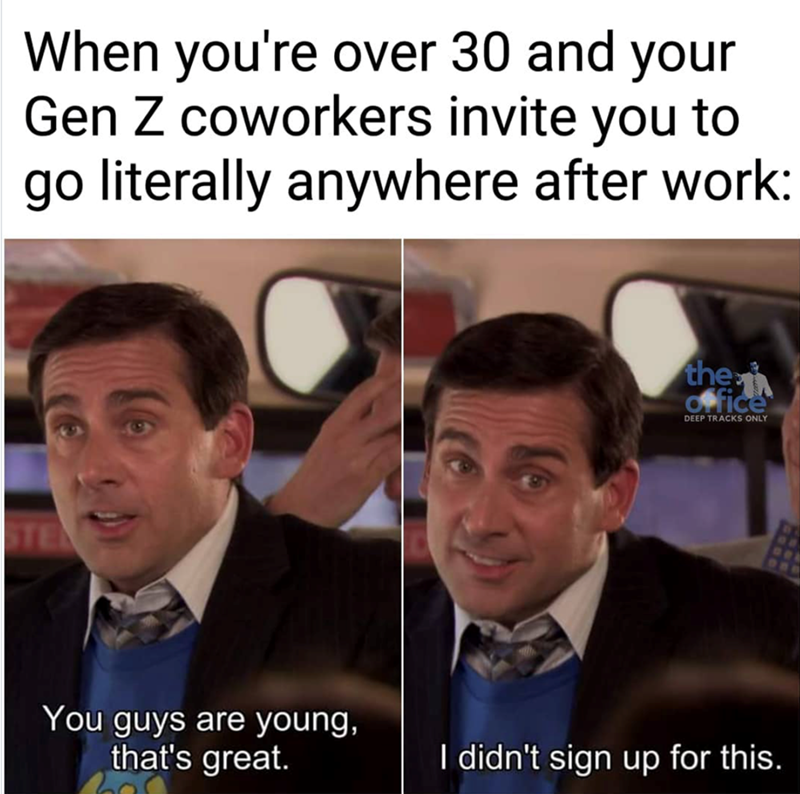 When you're over 30 and your Gen Z coworkers invite you to go literally anywhere after work: STE You guys are young, that's great. the Office DEEP TRACKS ONLY I didn't sign up for this.