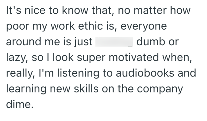 It's nice to know that, no matter how poor my work ethic is, everyone around me is just dumb or lazy, so I look super motivated when, really, I'm listening to audiobooks and learning new skills on the company dime.