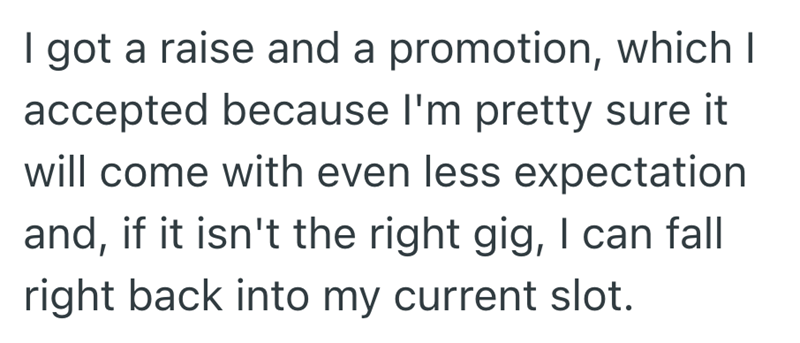 I got a raise and a promotion, which I accepted because I'm pretty sure it will come with even less expectation and, if it isn't the right gig, I can fall right back into my current slot.