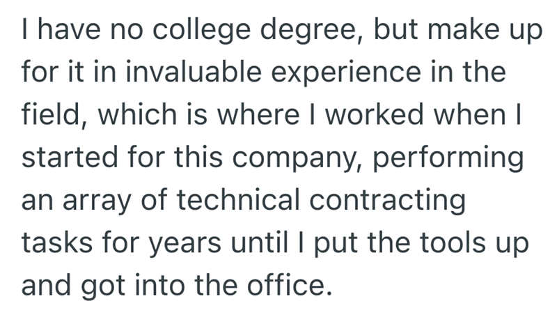 I have no college degree, but make up for it in invaluable experience in the field, which is where I worked when I started for this company, performing an array of technical contracting tasks for years until I put the tools up and got into the office.