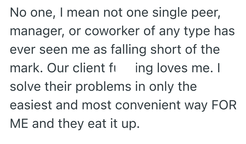 No one, I mean not one single peer, manager, or coworker of any type has ever seen me as falling short of the mark. Our client fi ing loves me. I solve their problems in only the easiest and most convenient way FOR ME and they eat it up.