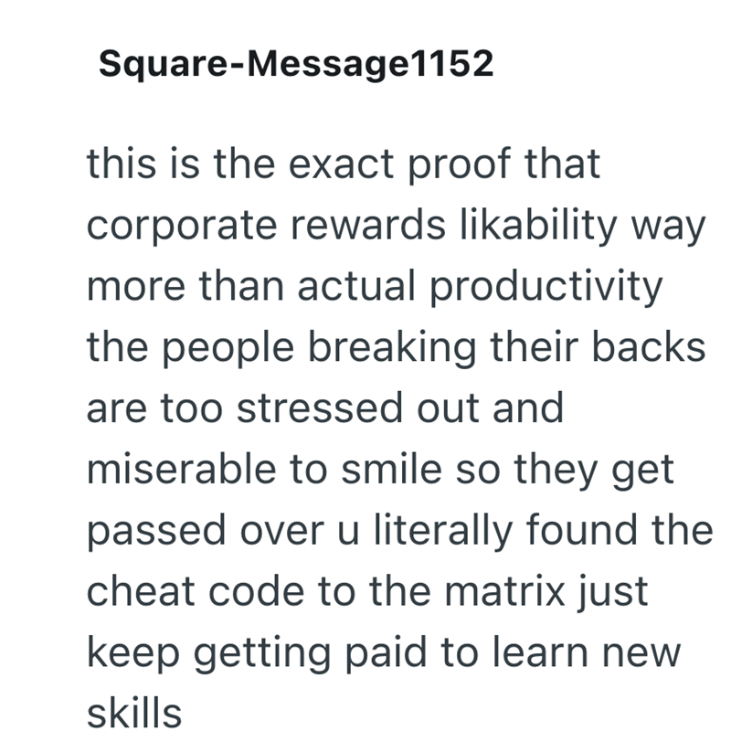 Square-Message1152 this is the exact proof that corporate rewards likability way more than actual productivity the people breaking their backs are too stressed out and miserable to smile so they get passed over u literally found the cheat code to the matrix just keep getting paid to learn new skills