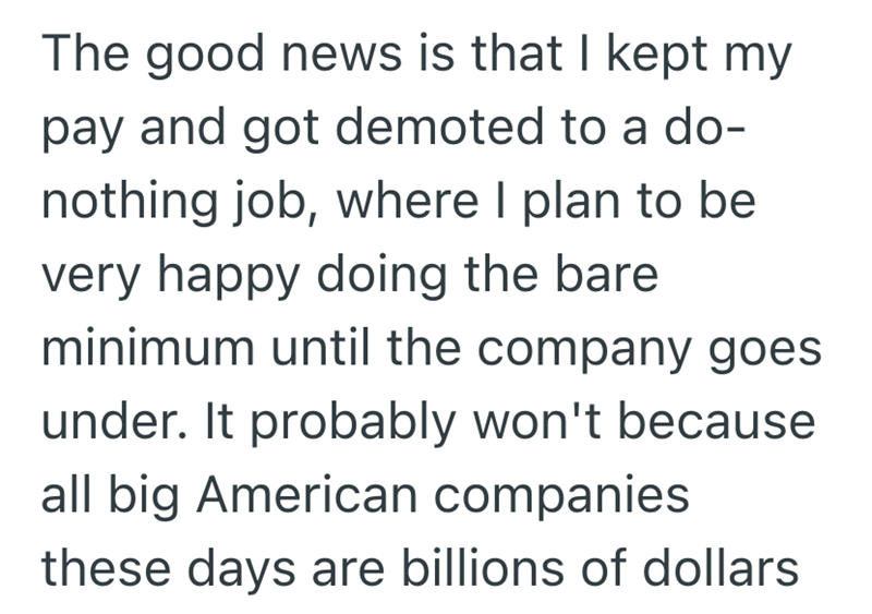 The good news is that I kept my pay and got demoted to a do- nothing job, where I plan to be very happy doing the bare. minimum until the company goes under. It probably won't because all big American companies these days are billions of dollars
