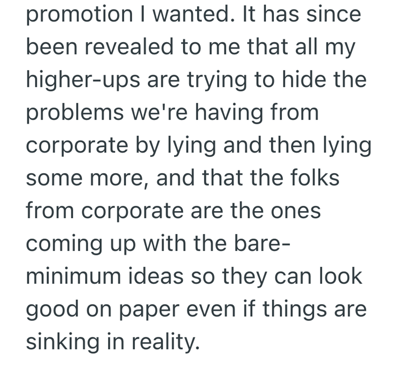promotion I wanted. It has since been revealed to me that all my higher-ups are trying to hide the problems we're having from corporate by lying and then lying some more, and that the folks from corporate are the ones coming up with the bare- minimum ideas so they can look good on paper even if things are sinking in reality.