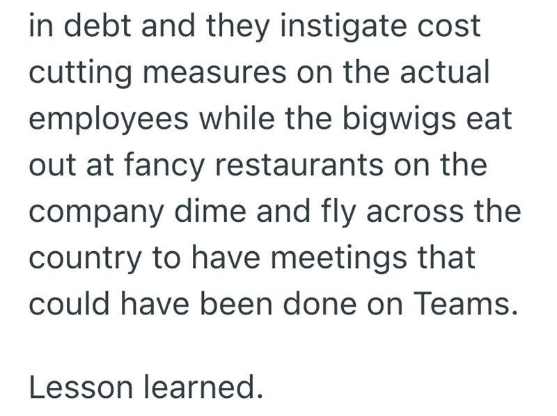 in debt and they instigate cost cutting measures on the actual employees while the bigwigs eat out at fancy restaurants on the company dime and fly across the country to have meetings that could have been done on Teams. Lesson learned.
