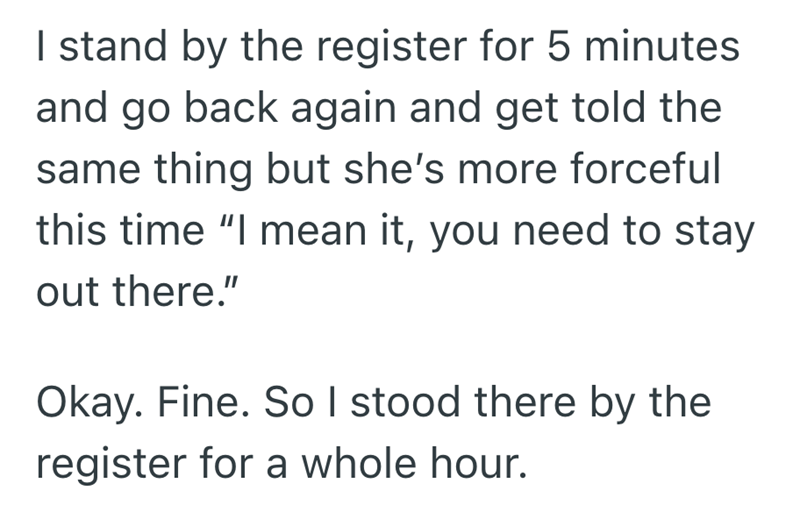 I stand by the register for 5 minutes and go back again and get told the same thing but she's more forceful this time "I mean it, you need to stay out there." Okay. Fine. So I stood there by the register for a whole hour.