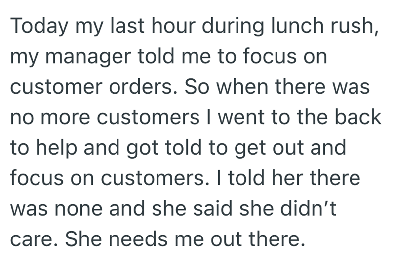 Today my last hour during lunch rush, my manager told me to focus on customer orders. So when there was no more customers I went to the back to help and got told to get out and focus on customers. I told her there was none and she said she didn't care. She needs me out there.