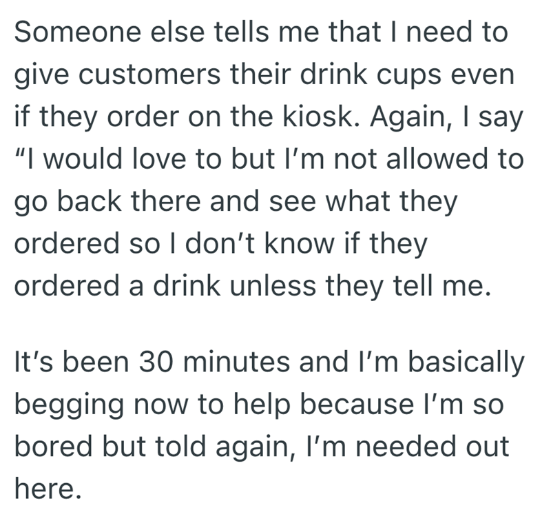 Someone else tells me that I need to give customers their drink cups even if they order on the kiosk. Again, I say "I would love to but I'm not allowed to go back there and see what they ordered so I don't know if they ordered a drink unless they tell me. It's been 30 minutes and I'm basically begging now to help because I'm so bored but told again, I'm needed out here.