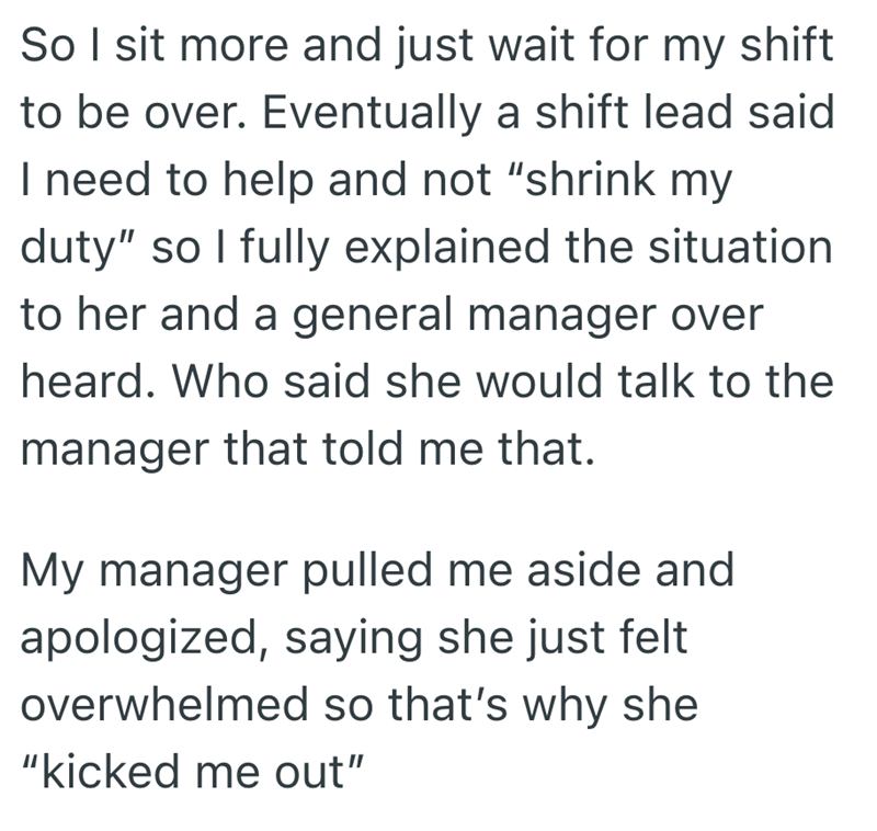 So I sit more and just wait for my shift to be over. Eventually a shift lead said. I need to help and not "shrink my duty" so I fully explained the situation to her and a general manager over heard. Who said she would talk to the manager that told me that. My manager pulled me aside and apologized, saying she just felt overwhelmed so that's why she "kicked me out"
